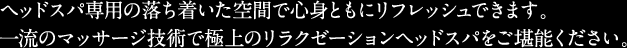 ヘッドスパ専用の落ち着いた空間で心身ともにリフレッシュができます。一流のマッサージ技術で極上のリラクゼーションヘッドスパをご堪能下さい。